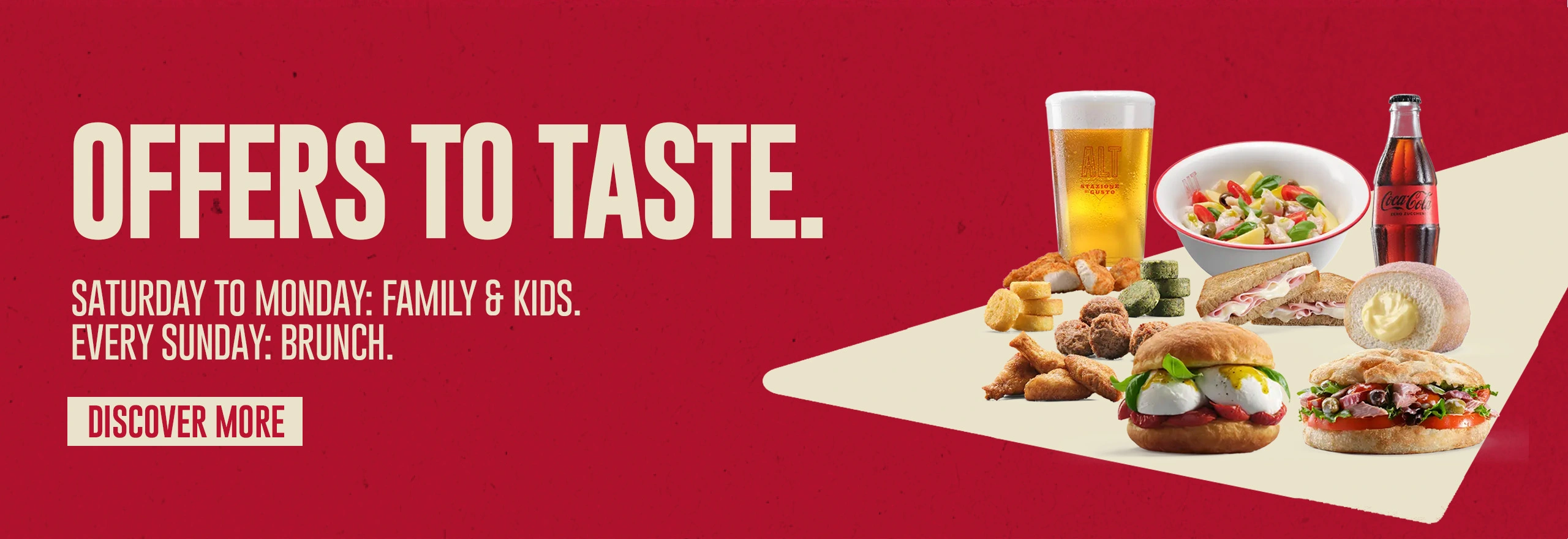 Offers to taste. Saturday to Monday: Family & Kids. Every Sunday: Brunch.